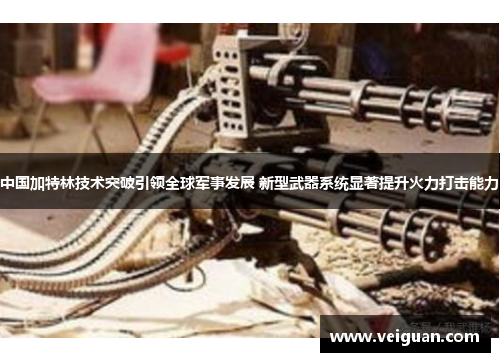 中国加特林技术突破引领全球军事发展 新型武器系统显著提升火力打击能力