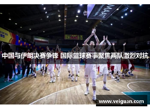 中国与伊朗决赛争锋 国际篮球赛事聚焦两队激烈对抗 中国与伊朗决赛争锋 国际篮球赛事聚焦两队激烈对抗
